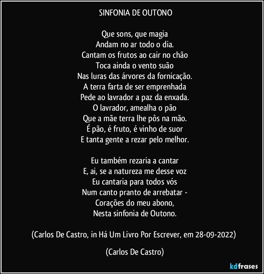 ⁠SINFONIA DE OUTONO

Que sons, que magia
Andam no ar todo o dia.
Cantam os frutos ao cair no chão
Toca ainda o vento suão
Nas luras das árvores da fornicação.
A terra farta de ser emprenhada
Pede ao lavrador a paz da enxada.
O lavrador, amealha o pão
Que a mãe terra lhe pôs na mão.
É pão, é fruto, é vinho de suor
E tanta gente a rezar pelo melhor.

Eu também rezaria a cantar
E, ai, se a natureza me desse voz
Eu cantaria para todos vós
Num canto pranto de arrebatar -
Corações do meu abono,
Nesta sinfonia de Outono.

(Carlos De Castro, in Há Um Livro Por Escrever, em 28-09-2022) (Carlos De Castro)