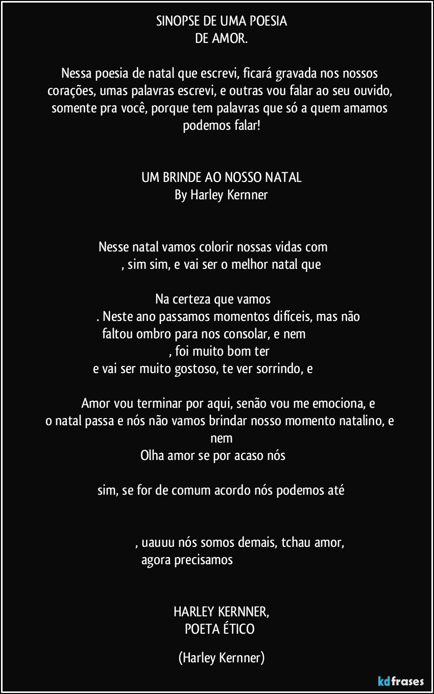 SINOPSE DE UMA POESIA
DE AMOR.

Nessa poesia de natal que escrevi,  ficará gravada nos nossos corações, umas palavras escrevi, e outras vou falar ao seu ouvido, somente pra você, porque tem palavras que só a quem amamos podemos falar!


UM BRINDE AO NOSSO NATAL
By Harley Kernner


Nesse natal vamos colorir nossas vidas com                   
                  , sim sim, e vai ser o melhor natal que                  
                                                      
Na certeza que vamos                 
                    . Neste ano passamos momentos difíceis, mas não faltou ombro para nos consolar, e nem                                     
                                    , foi muito bom ter                                      
e vai ser muito gostoso, te ver sorrindo, e                                                       
                   Amor vou terminar por aqui, senão vou me emociona, e o natal passa e nós não vamos brindar nosso momento natalino, e nem
Olha amor se por acaso nós                   
                                                      
                  sim, se for de comum acordo nós podemos até                   
                                                      
                                             , uauuu nós somos demais, tchau amor, agora precisamos                                                                                                        
                                                                                             
HARLEY KERNNER,
POETA ÉTICO (Harley Kernner)