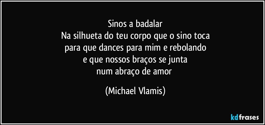 Sinos a badalar
Na silhueta do teu corpo que o sino toca
para que dances para mim e rebolando
e que nossos braços se junta
num abraço de amor (Michael Vlamis)