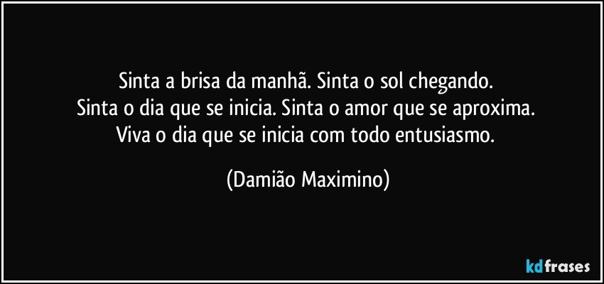 Sinta a brisa da manhã. Sinta o sol chegando. 
Sinta o dia que se inicia. Sinta o amor que se aproxima. 
Viva o dia que se inicia com todo entusiasmo. (Damião Maximino)