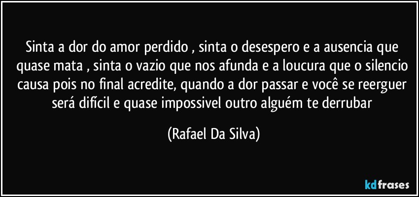 Sinta a dor do amor perdido , sinta o desespero e a  ausencia que quase mata , sinta o vazio que nos afunda e a loucura que o silencio causa pois no final acredite, quando a dor passar e você se reerguer será difícil e quase impossivel outro alguém te derrubar (Rafael Da Silva)