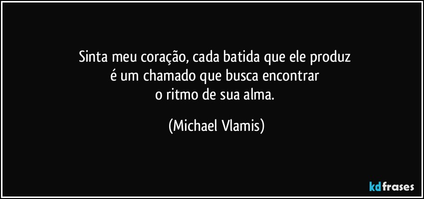 Sinta meu coração, cada batida que ele produz 
é um chamado que busca encontrar 
o ritmo de sua alma. (Michael Vlamis)