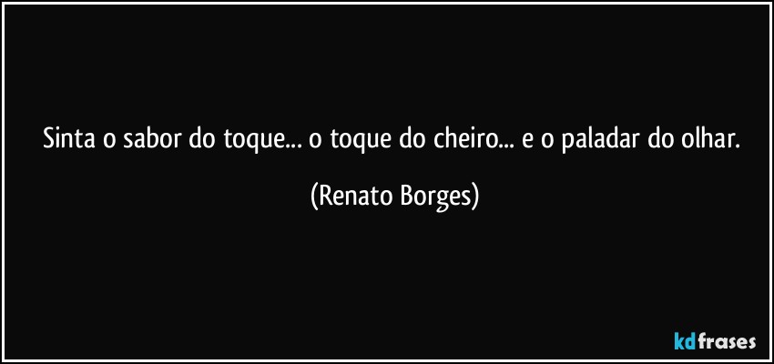 Sinta o sabor do toque... o toque do cheiro... e o paladar do olhar. (Renato Borges)