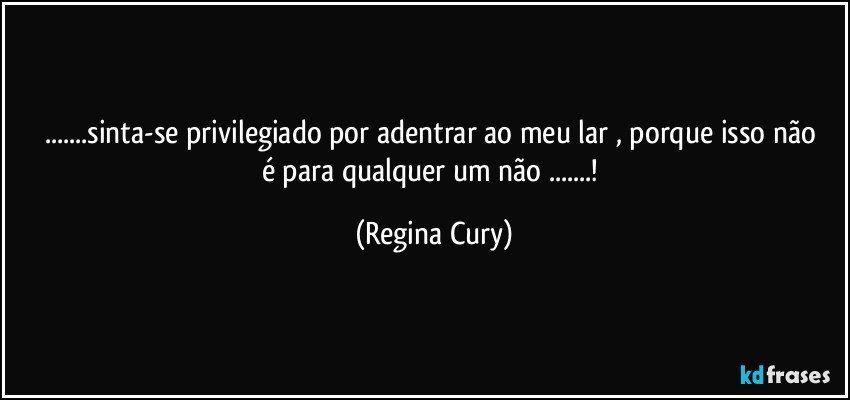 ...sinta-se privilegiado  por   adentrar ao   meu lar , porque isso não é para qualquer um não ...! (Regina Cury)