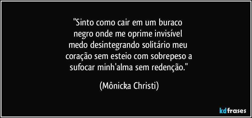 "Sinto como cair em um buraco 
negro onde me oprime invisível 
medo desintegrando solitário meu 
coração sem esteio com sobrepeso a
 sufocar minh'alma sem redenção." (Mônicka Christi)