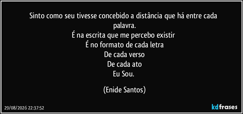 Sinto como seu tivesse concebido a distância que há entre cada palavra.
É na escrita que me percebo existir 
É no formato de cada letra
De cada verso
De cada ato
Eu Sou. (Enide Santos)