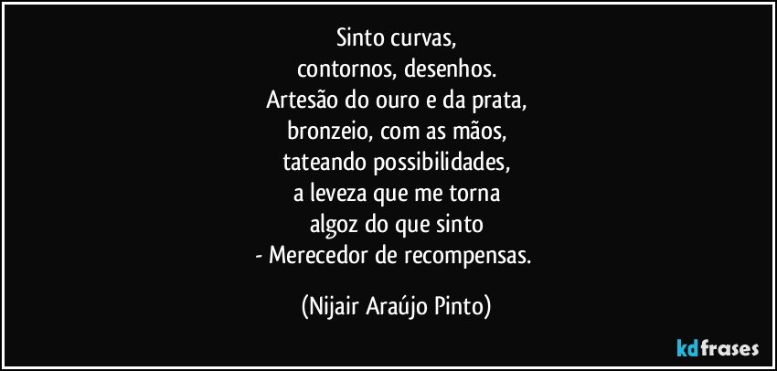 Sinto curvas,
contornos, desenhos.
Artesão do ouro e da prata,
bronzeio, com as mãos,
tateando possibilidades,
a leveza que me torna
algoz do que sinto
- Merecedor de recompensas. (Nijair Araújo Pinto)