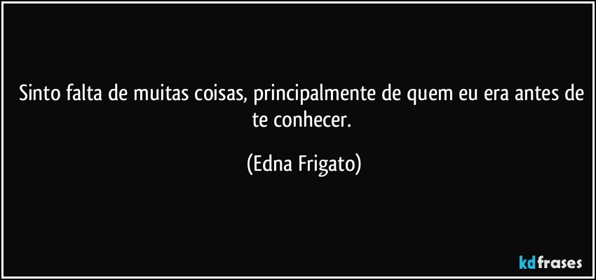 Sinto falta de muitas coisas, principalmente de quem eu era antes de te conhecer. (Edna Frigato)