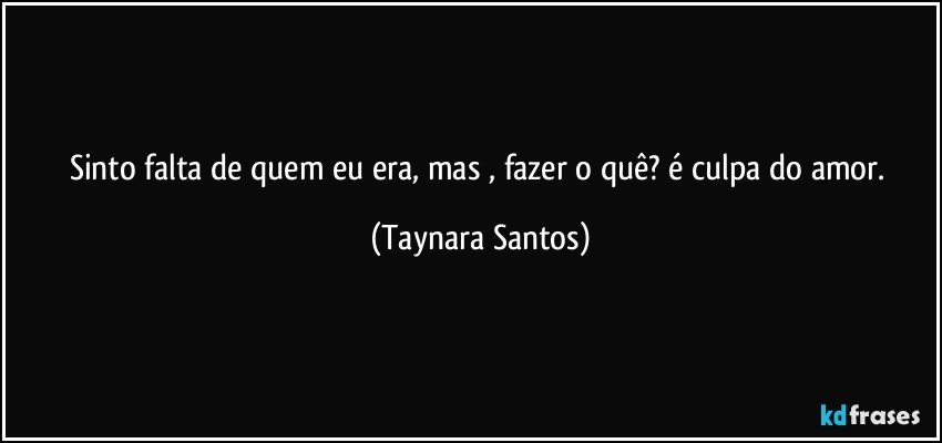 Sinto falta de quem eu era, mas , fazer o quê? é culpa do amor. (Taynara Santos)