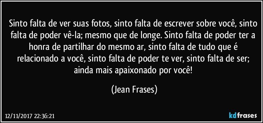 Sinto falta de ver suas fotos, sinto falta de escrever sobre você, sinto falta de poder vê-la; mesmo que de longe. Sinto falta de poder ter a honra de partilhar do mesmo ar, sinto falta de tudo que é relacionado a você, sinto falta de poder te ver, sinto falta de ser; ainda mais apaixonado por você! (Jean Frases)