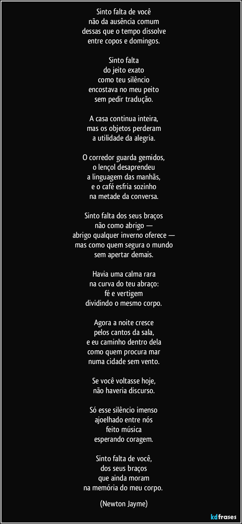 Sinto falta de você
não da ausência comum
dessas que o tempo dissolve
entre copos e domingos.

Sinto falta
do jeito exato
como teu silêncio
encostava no meu peito
sem pedir tradução.

A casa continua inteira,
mas os objetos perderam
a utilidade da alegria.

O corredor guarda gemidos,
o lençol desaprendeu
a linguagem das manhãs,
e o café esfria sozinho
na metade da conversa.

Sinto falta dos seus braços
não como abrigo —
abrigo qualquer inverno oferece —
mas como quem segura o mundo
sem apertar demais.

Havia uma calma rara
na curva do teu abraço:
fé e vertigem
dividindo o mesmo corpo.

Agora a noite cresce
pelos cantos da sala,
e eu caminho dentro dela
como quem procura mar
numa cidade sem vento.

Se você voltasse hoje,
não haveria discurso.

Só esse silêncio imenso
ajoelhado entre nós
feito música
esperando coragem.

Sinto falta de você,
dos seus braços
que ainda moram
na memória do meu corpo. (Newton Jayme)