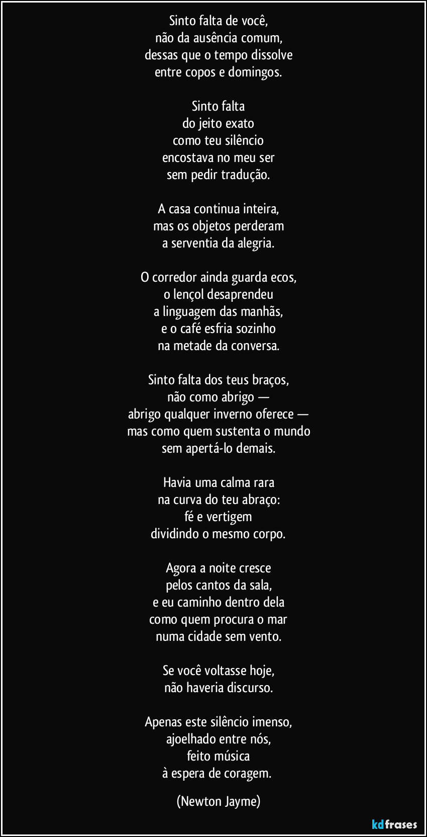 Sinto falta de você,
não da ausência comum,
dessas que o tempo dissolve
entre copos e domingos.

Sinto falta
do jeito exato
como teu silêncio
encostava no meu ser
sem pedir tradução.

A casa continua inteira,
mas os objetos perderam
a serventia da alegria.

O corredor ainda guarda ecos,
o lençol desaprendeu
a linguagem das manhãs,
e o café esfria sozinho
na metade da conversa.

Sinto falta dos teus braços,
não como abrigo —
abrigo qualquer inverno oferece —
mas como quem sustenta o mundo
sem apertá-lo demais.

Havia uma calma rara
na curva do teu abraço:
fé e vertigem
dividindo o mesmo corpo.

Agora a noite cresce
pelos cantos da sala,
e eu caminho dentro dela
como quem procura o mar
numa cidade sem vento.

Se você voltasse hoje,
não haveria discurso.

Apenas este silêncio imenso,
ajoelhado entre nós,
feito música
à espera de coragem. (Newton Jayme)
