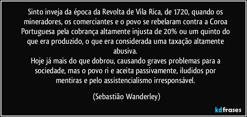 Sinto inveja da época da Revolta de Vila Rica, de 1720, quando os mineradores, os comerciantes e o povo se rebelaram contra a Coroa Portuguesa pela cobrança altamente injusta de 20% ou um quinto do que era produzido, o que era considerada uma taxação altamente abusiva.
Hoje já mais do que dobrou, causando graves problemas para a sociedade, mas o povo ri e aceita passivamente, iludidos por mentiras e pelo assistencialismo irresponsável. (Sebastião Wanderley)