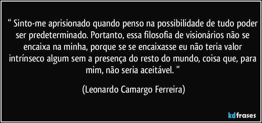 “ Sinto-me aprisionado quando penso na possibilidade de tudo poder ser predeterminado. Portanto, essa filosofia de visionários não se encaixa na minha, porque se se encaixasse eu não teria valor intrínseco algum sem a presença do resto do mundo, coisa que, para mim, não seria aceitável. “ (Leonardo Camargo Ferreira)