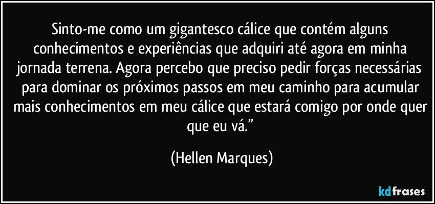 Sinto-me como um gigantesco cálice que contém alguns conhecimentos e experiências que adquiri até agora em minha jornada terrena. Agora percebo que preciso pedir forças necessárias para dominar os próximos passos em meu caminho para acumular mais conhecimentos em meu cálice que estará comigo por onde quer que eu vá.” (Hellen Marques)