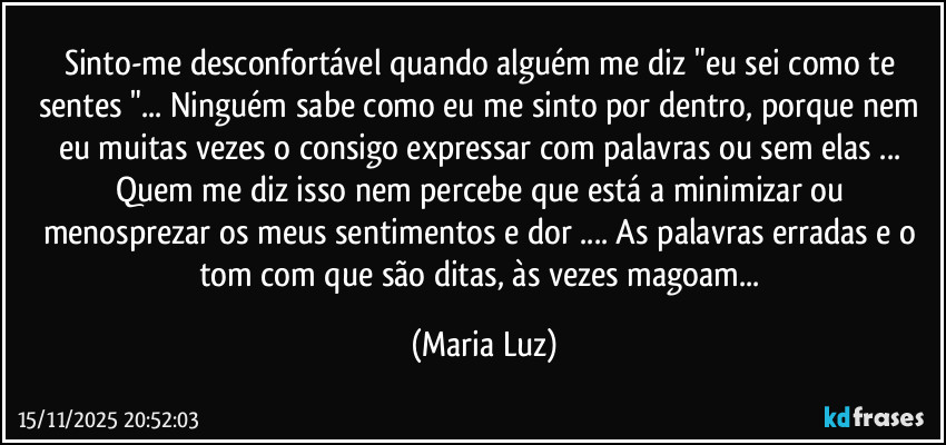 Sinto-me desconfortável quando alguém me diz "eu sei como te sentes "... Ninguém sabe como eu me sinto por dentro, porque nem eu muitas vezes o consigo expressar com palavras ou sem elas ... Quem me diz isso nem percebe que está a minimizar ou menosprezar os meus sentimentos e dor ... As palavras erradas e o tom com que são ditas, às vezes magoam... (Maria Luz)