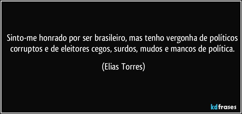 Sinto-me honrado por ser brasileiro, mas tenho vergonha de políticos corruptos e de eleitores cegos, surdos, mudos e mancos de política. (Elias Torres)