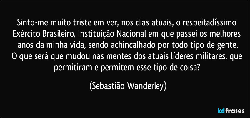 Sinto-me muito triste em ver, nos dias atuais, o respeitadíssimo Exército Brasileiro, Instituição Nacional em que passei os melhores anos da minha vida, sendo achincalhado por todo tipo de gente.
O que será que mudou nas mentes dos atuais líderes militares, que permitiram e permitem esse tipo de coisa? (Sebastião Wanderley)