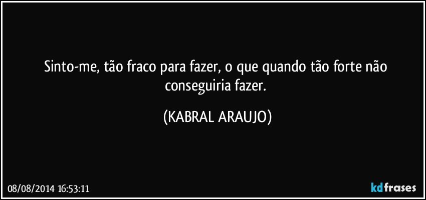 Sinto-me, tão fraco para fazer, o que quando tão forte não conseguiria fazer. (KABRAL ARAUJO)