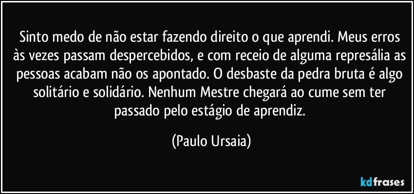 Sinto medo de não estar fazendo direito o que aprendi. Meus erros às vezes passam despercebidos, e com receio de alguma represália as pessoas acabam não os apontado. O desbaste da pedra bruta é algo solitário e solidário. Nenhum Mestre chegará ao cume sem ter passado pelo estágio de aprendiz. (Paulo Ursaia)