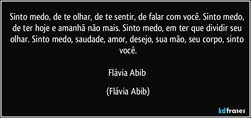 Sinto medo, de te olhar, de te sentir, de falar com você. Sinto medo, de ter hoje e amanhã não mais. Sinto medo, em ter que dividir seu olhar. Sinto medo, saudade, amor, desejo, sua mão, seu corpo, sinto você.

Flávia Abib (Flávia Abib)