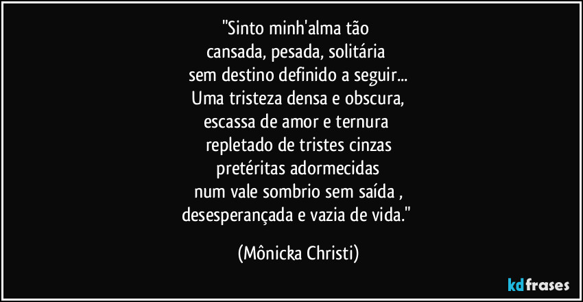 "Sinto minh'alma tão 
cansada, pesada, solitária 
sem destino definido a seguir...
 Uma tristeza densa e obscura, 
escassa de amor e ternura 
repletado de tristes cinzas
 pretéritas adormecidas 
num vale sombrio sem saída ,
desesperançada e vazia de vida." (Mônicka Christi)