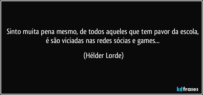 Sinto muita pena mesmo, de todos aqueles que tem pavor da escola, é são viciadas nas redes sócias e games... (Hélder Lorde)