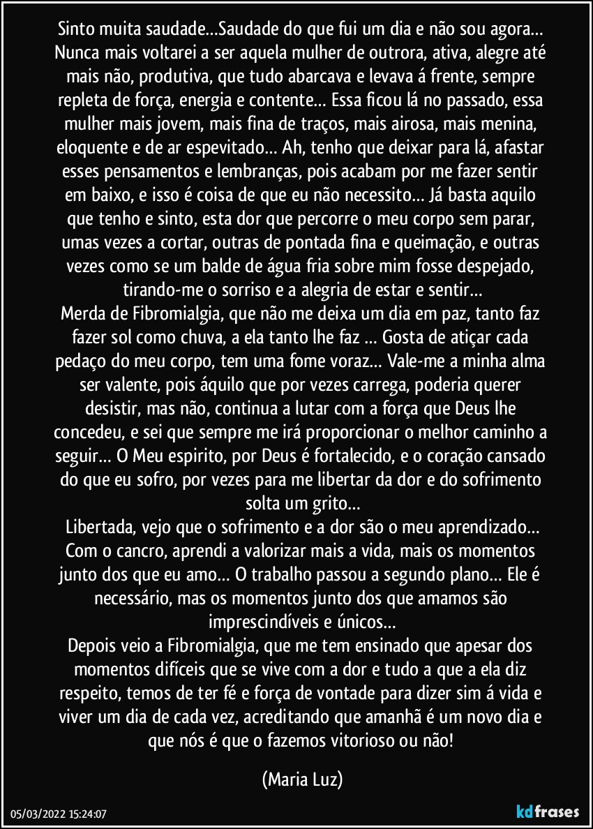 Sinto muita saudade…Saudade do que fui um dia e não sou agora… 
Nunca mais voltarei a ser aquela mulher de outrora, ativa, alegre até mais não, produtiva, que tudo abarcava e levava á frente, sempre repleta de força, energia e contente… Essa ficou lá no passado, essa mulher mais jovem, mais fina de traços, mais airosa, mais menina, eloquente e de ar espevitado… Ah, tenho que deixar para lá, afastar esses pensamentos e lembranças, pois acabam por me fazer sentir em baixo, e isso é coisa de que eu não necessito… Já basta aquilo que tenho e sinto, esta dor que percorre o meu corpo sem parar, umas vezes a cortar, outras de pontada fina e queimação, e outras vezes como se um balde de água fria sobre mim fosse despejado, tirando-me o sorriso e a alegria de estar e sentir…
Merda de Fibromialgia, que não me deixa um dia em paz, tanto faz fazer sol como chuva, a ela tanto lhe faz … Gosta de atiçar cada pedaço do meu corpo, tem uma fome voraz… Vale-me a minha alma ser valente, pois áquilo que por vezes carrega, poderia querer desistir, mas não, continua a lutar com a força que Deus lhe concedeu, e sei que sempre me irá proporcionar o melhor caminho a seguir… O Meu espirito, por Deus é fortalecido, e o coração cansado do que eu sofro, por vezes para me libertar da dor e do sofrimento solta um grito…
Libertada, vejo que o sofrimento e a dor são o meu aprendizado…
Com o cancro, aprendi a valorizar mais a vida, mais os momentos junto dos que eu amo… O trabalho passou a segundo plano… Ele é necessário, mas os momentos junto dos que amamos são imprescindíveis e únicos…
Depois veio a Fibromialgia, que me tem ensinado que apesar dos momentos difíceis que se vive com a dor e tudo a que a ela diz respeito, temos de ter fé e força de vontade para dizer sim á vida e viver um dia de cada vez, acreditando que amanhã é um novo dia e que nós é que o fazemos vitorioso ou não! (Maria Luz)