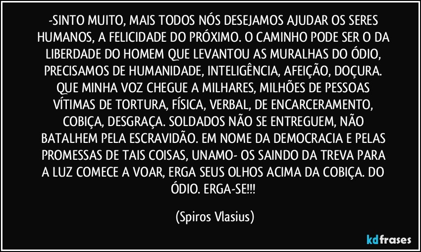 -SINTO MUITO, MAIS TODOS NÓS DESEJAMOS AJUDAR OS SERES HUMANOS, A FELICIDADE DO PRÓXIMO. O CAMINHO PODE SER O DA LIBERDADE DO HOMEM QUE LEVANTOU AS MURALHAS DO ÓDIO, PRECISAMOS DE HUMANIDADE, INTELIGÊNCIA, AFEIÇÃO, DOÇURA. QUE MINHA VOZ CHEGUE A MILHARES, MILHÕES DE PESSOAS VÍTIMAS DE TORTURA, FÍSICA, VERBAL, DE ENCARCERAMENTO, COBIÇA, DESGRAÇA. SOLDADOS NÃO SE ENTREGUEM, NÃO BATALHEM PELA ESCRAVIDÃO. EM NOME DA DEMOCRACIA E PELAS PROMESSAS DE TAIS COISAS, UNAMO- OS SAINDO DA TREVA PARA A LUZ COMECE A VOAR, ERGA SEUS OLHOS ACIMA DA COBIÇA. DO ÓDIO. ERGA-SE!!! (Spiros Vlasius)