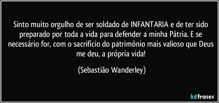 Sinto muito orgulho de ser soldado de INFANTARIA e de ter sido preparado por toda a vida para defender a minha Pátria. E se necessário for, com o sacrifício do patrimônio mais valioso que Deus me deu, a própria vida! (Sebastião Wanderley)