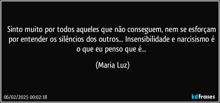 Sinto muito por todos aqueles que não conseguem, nem se esforçam por entender os silêncios dos outros... Insensibilidade e narcisismo é o que eu penso que é... (Maria Luz)