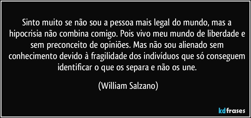 Sinto muito se não sou a pessoa mais legal do mundo, mas a hipocrisia não combina comigo. Pois vivo meu mundo de liberdade e sem preconceito de opiniões. Mas não sou alienado sem conhecimento devido à fragilidade dos indivíduos que só conseguem identificar o que os separa e não os une. (William Salzano)