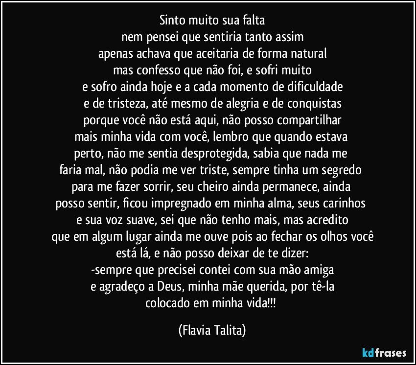 Sinto muito sua falta
nem pensei que sentiria tanto assim
apenas achava que aceitaria de forma natural
mas confesso que não foi, e sofri muito
e sofro ainda hoje e a cada momento de dificuldade
e de tristeza, até mesmo de alegria e de conquistas
porque você não está aqui, não posso compartilhar
mais minha vida com você, lembro que quando estava 
perto, não me sentia desprotegida, sabia que nada me 
faria mal, não podia me ver triste, sempre tinha um segredo 
para me fazer sorrir, seu cheiro ainda permanece, ainda 
posso sentir, ficou impregnado em minha alma, seus carinhos 
e sua voz suave, sei que não tenho mais, mas acredito
que em algum lugar ainda me ouve pois ao fechar os olhos você
está lá, e não posso deixar de te dizer:
-sempre que precisei contei com sua mão amiga
e agradeço a Deus, minha mãe querida, por tê-la
colocado em minha vida!!! (Flavia Talita)