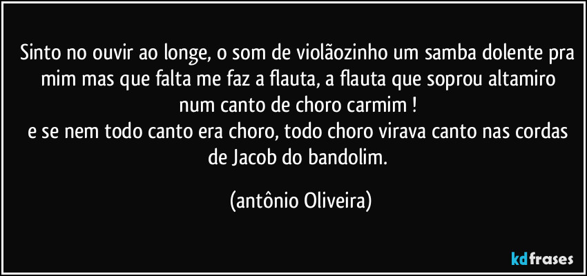 Sinto no ouvir ao longe, o som de  violãozinho um samba dolente pra mim/ mas que falta me faz a flauta, a flauta que soprou altamiro num canto de choro carmim !/ 
e se nem todo canto era choro, todo choro virava canto nas cordas de Jacob do bandolim. (Antonio Oliveira)