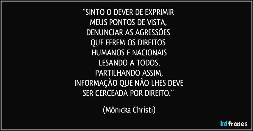 “SINTO O DEVER DE EXPRIMIR 
MEUS PONTOS DE VISTA, 
DENUNCIAR AS AGRESSÕES 
QUE FEREM OS DIREITOS 
HUMANOS E NACIONAIS
LESANDO A TODOS,
PARTILHANDO ASSIM,
 INFORMAÇÃO QUE NÃO LHES DEVE 
SER CERCEADA POR DIREITO.” (Mônicka Christi)