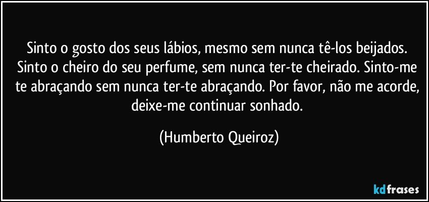 Sinto o gosto dos seus lábios, mesmo sem nunca tê-los beijados. Sinto o cheiro do seu perfume, sem nunca ter-te cheirado. Sinto-me te abraçando sem nunca ter-te abraçando. Por favor, não me acorde, deixe-me continuar sonhado. (Humberto Queiroz)