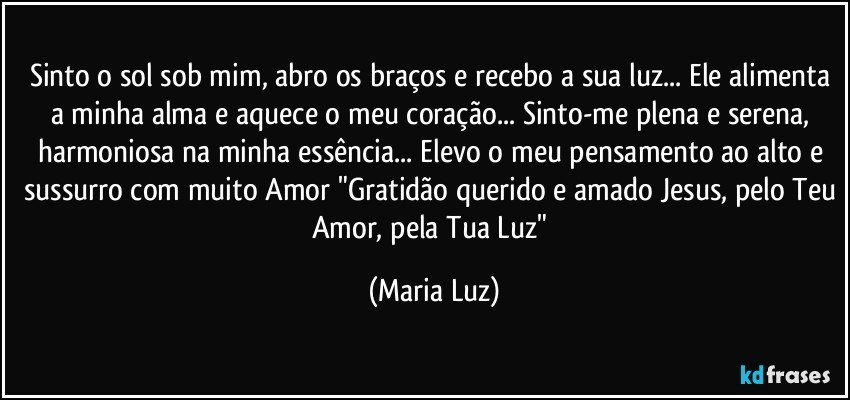 Sinto o sol sob mim, abro os braços e recebo a sua luz... Ele alimenta a minha alma e aquece o meu coração... Sinto-me plena e serena, harmoniosa na minha essência... Elevo o meu pensamento ao alto e sussurro com muito Amor "Gratidão querido e amado Jesus, pelo Teu Amor, pela Tua Luz" (Maria Luz)