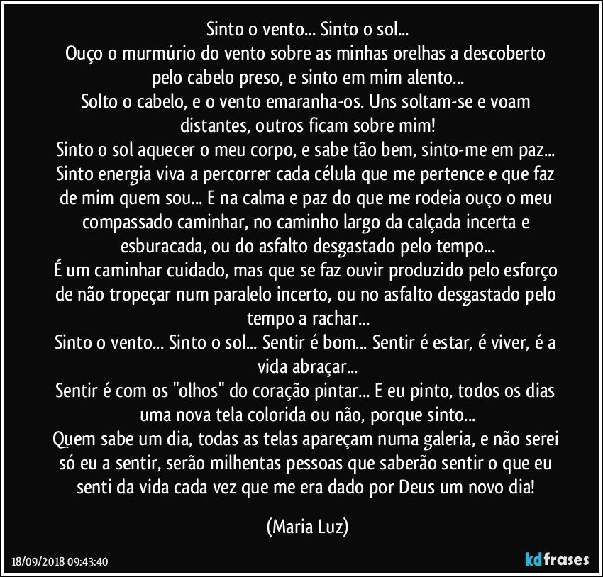 Sinto o vento... Sinto o sol...
Ouço o murmúrio do vento sobre as minhas orelhas a descoberto pelo cabelo preso, e sinto em mim alento...
Solto o cabelo, e o vento emaranha-os. Uns soltam-se e voam distantes, outros ficam sobre mim!
Sinto o sol aquecer o meu corpo, e sabe tão bem, sinto-me em paz... Sinto energia viva a percorrer cada célula que me pertence e que faz de mim quem sou... E na calma e paz do que me rodeia ouço o meu compassado caminhar, no caminho largo da calçada incerta e esburacada, ou do asfalto desgastado pelo tempo...
É um caminhar cuidado, mas que se faz ouvir produzido pelo esforço de não tropeçar num paralelo incerto, ou no asfalto desgastado pelo tempo a rachar...
Sinto o vento... Sinto o sol... Sentir é bom... Sentir é estar, é viver, é a vida abraçar...
Sentir é com os "olhos" do coração pintar... E eu pinto, todos os dias uma nova tela colorida ou não, porque sinto...
Quem sabe um dia, todas as telas apareçam numa galeria, e não serei só eu a sentir, serão milhentas pessoas que saberão sentir o que eu senti da vida cada vez que me era dado por Deus um novo dia! (Maria Luz)