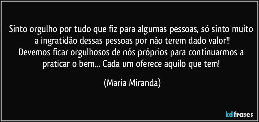 Sinto orgulho por tudo que fiz para algumas pessoas, só sinto muito a ingratidão dessas pessoas por não terem dado valor!!
Devemos ficar orgulhosos de nós próprios para continuarmos a praticar o bem... Cada um oferece aquilo que tem! (Maria Miranda)