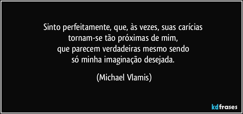 Sinto perfeitamente, que, às vezes, suas carícias 
tornam-se tão próximas de mim, 
que parecem verdadeiras mesmo sendo 
só minha imaginação desejada. (Michael Vlamis)