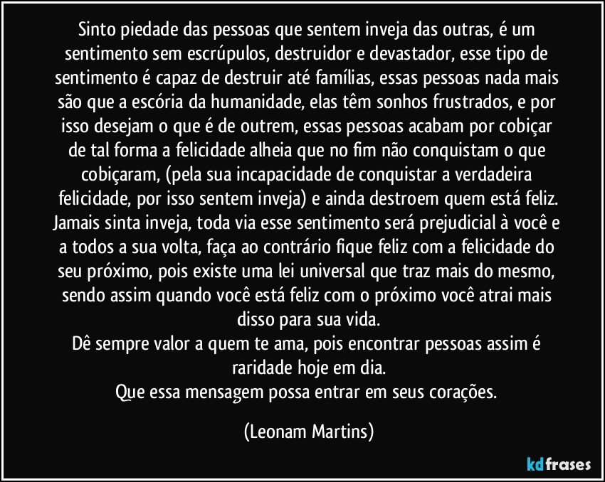 Sinto piedade das pessoas que sentem inveja das outras, é um sentimento sem escrúpulos, destruidor e devastador, esse tipo de sentimento é capaz de destruir até famílias, essas pessoas nada mais são que a escória da humanidade, elas têm sonhos frustrados, e por isso desejam o que é de outrem, essas pessoas acabam por cobiçar de tal forma a felicidade alheia que no fim não conquistam o que cobiçaram, (pela sua incapacidade de conquistar a verdadeira felicidade, por isso sentem inveja) e ainda destroem quem está feliz.
Jamais sinta inveja, toda via esse sentimento será prejudicial à você e a todos a sua volta, faça ao contrário fique feliz com a felicidade do seu próximo, pois existe uma lei universal que traz mais do mesmo, sendo assim quando você está feliz com o próximo você atrai mais disso para sua vida.
Dê sempre valor a quem te ama, pois encontrar pessoas assim é raridade hoje em dia.
Que essa mensagem possa entrar em seus corações. (Leonam Martins)