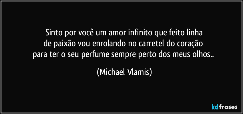 Sinto por você um amor infinito que feito linha
de paixão vou enrolando no carretel do coração 
para ter o seu perfume sempre perto dos meus olhos.. (Michael Vlamis)