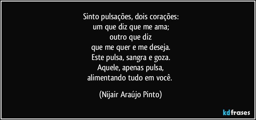 Sinto pulsações, dois corações:
um que diz que me ama;
outro que diz
que me quer e me deseja.
Este pulsa, sangra e goza.
Aquele, apenas pulsa,
alimentando tudo em você. (Nijair Araújo Pinto)