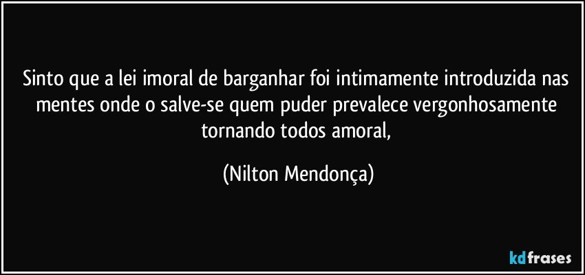 Sinto que a lei imoral de barganhar foi intimamente introduzida nas mentes onde o salve-se quem puder prevalece vergonhosamente tornando todos amoral, (Nilton Mendonça)