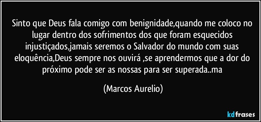 Sinto que Deus fala comigo com benignidade,quando me coloco  no lugar dentro dos sofrimentos dos que foram esquecidos injustiçados,jamais seremos o Salvador do mundo com suas eloquência,Deus sempre nos ouvirá ,se aprendermos que a dor do próximo pode ser as nossas para ser  superada..ma (Marcos Aurelio)