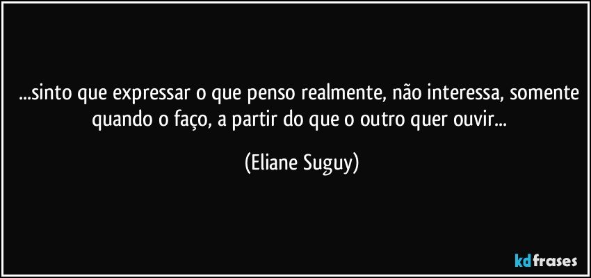 ...sinto que expressar o que penso realmente, não interessa, somente quando o faço, a partir  do que o outro quer ouvir... (Eliane Suguy)