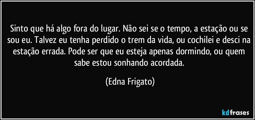 Sinto que há algo fora do lugar. Não sei se o tempo, a estação ou se sou eu. Talvez eu tenha perdido o trem da vida, ou cochilei e desci na estação errada. Pode ser que eu esteja apenas dormindo, ou quem sabe estou sonhando acordada. (Edna Frigato)