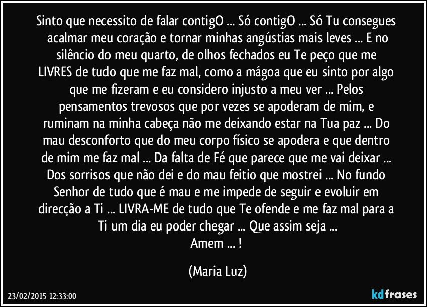 Sinto que necessito de falar contigO ... Só contigO ... Só Tu consegues  acalmar meu coração e tornar minhas angústias mais leves ... E no silêncio do meu quarto, de olhos fechados  eu Te peço que me LIVRES de tudo que me faz mal, como a mágoa que eu sinto por algo que me fizeram e eu considero injusto a meu ver ... Pelos pensamentos trevosos que por vezes se apoderam de mim, e ruminam na minha cabeça não me deixando estar na Tua paz ... Do mau desconforto que do meu corpo físico se apodera  e que dentro de mim me faz mal ... Da falta de Fé que parece que me vai deixar ... Dos sorrisos que não dei e do mau feitio que mostrei ... No fundo Senhor de tudo que é mau e me impede de seguir e evoluir em direcção a Ti ... LIVRA-ME de tudo que Te ofende e me faz mal para a Ti um dia eu poder chegar ... Que assim seja ...
Amem ... ! (Maria Luz)