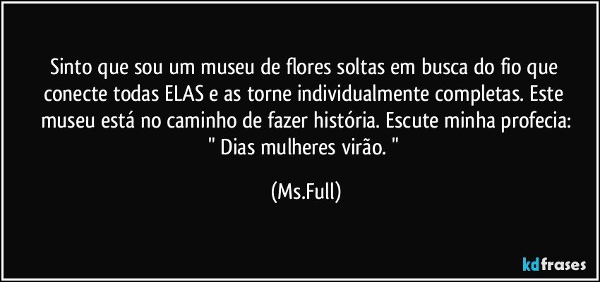 Sinto que sou um museu de flores soltas em busca do fio que conecte todas ELAS e as torne individualmente completas. Este museu está no caminho de fazer história. Escute minha profecia:
" Dias mulheres virão. " (Ms.Full)