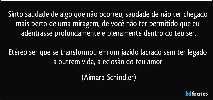 Sinto saudade de algo que não ocorreu, saudade de não ter chegado mais perto de uma miragem; de você não ter permitido que eu adentrasse profundamente e plenamente dentro do teu ser.

Etéreo ser que se transformou em um jazido lacrado sem ter legado a outrem vida, a eclosão do teu amor (Aimara Schindler)